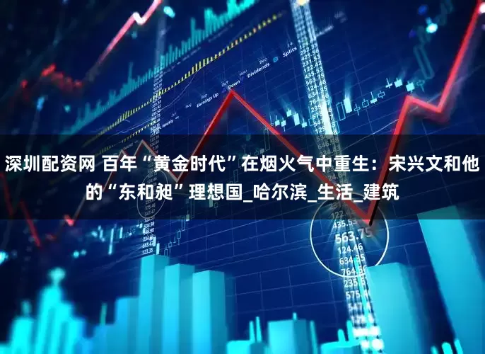 深圳配资网 百年“黄金时代”在烟火气中重生：宋兴文和他的“东和昶”理想国_哈尔滨_生活_建筑