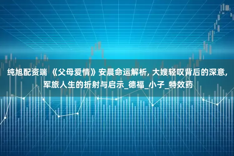 纯旭配资端 《父母爱情》安晨命运解析, 大嫂轻叹背后的深意, 军旅人生的折射与启示_德福_小子_特效药
