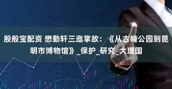 股般宝配资 懋勤轩三迤掌故：《从古幢公园到昆明市博物馆》_保护_研究_大理国