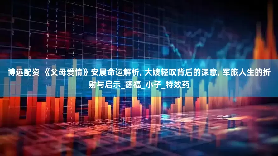 博远配资 《父母爱情》安晨命运解析, 大嫂轻叹背后的深意, 军旅人生的折射与启示_德福_小子_特效药