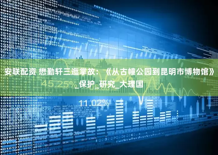安联配资 懋勤轩三迤掌故：《从古幢公园到昆明市博物馆》_保护_研究_大理国