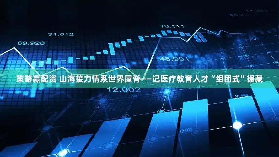 策略赢配资 山海接力情系世界屋脊——记医疗教育人才“组团式”援藏