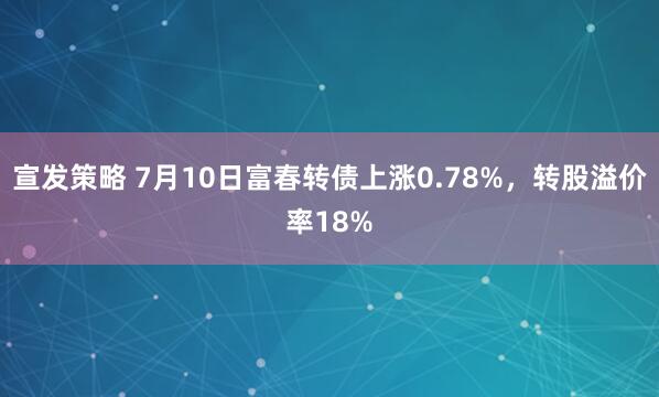 宣发策略 7月10日富春转债上涨0.78%，转股溢价率18%