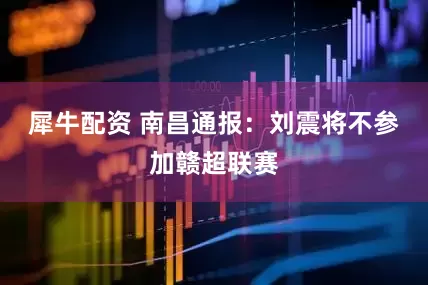 犀牛配资 南昌通报：刘震将不参加赣超联赛