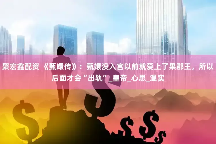 聚宏鑫配资 《甄嬛传》：甄嬛没入宫以前就爱上了果郡王，所以后面才会“出轨”_皇帝_心思_温实