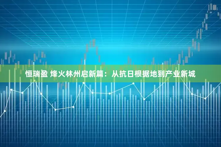 恒瑞盈 烽火林州启新篇：从抗日根据地到产业新城