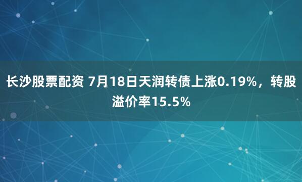 长沙股票配资 7月18日天润转债上涨0.19%，转股溢价率15.5%