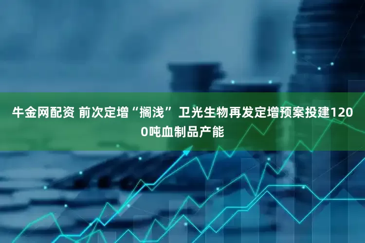 牛金网配资 前次定增“搁浅” 卫光生物再发定增预案投建1200吨血制品产能