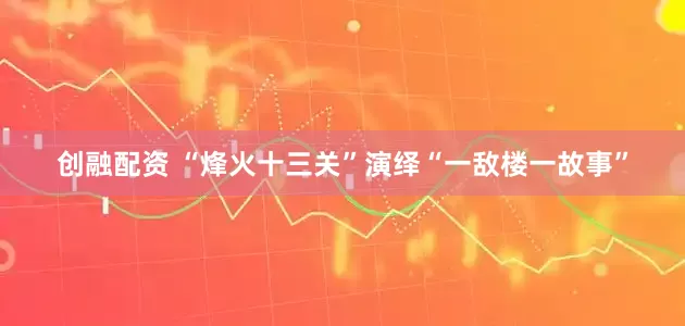 创融配资 “烽火十三关”演绎“一敌楼一故事”