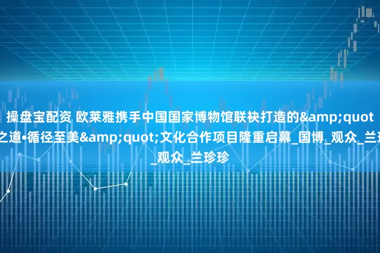 操盘宝配资 欧莱雅携手中国国家博物馆联袂打造的&quot;美之道•循径至美&quot;文化合作项目隆重启幕_国博_观众_兰珍珍
