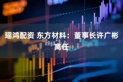瑶鸿配资 东方材料：董事长许广彬离任