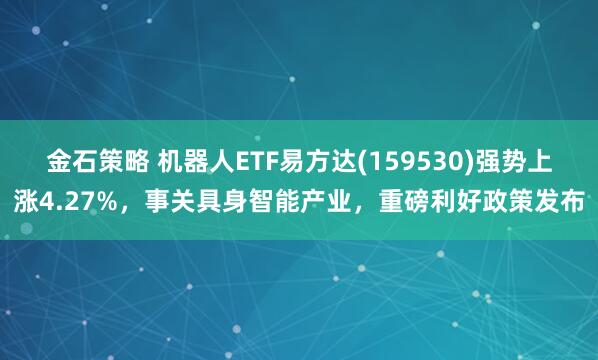 金石策略 机器人ETF易方达(159530)强势上涨4.27%，事关具身智能产业，重磅利好政策发布