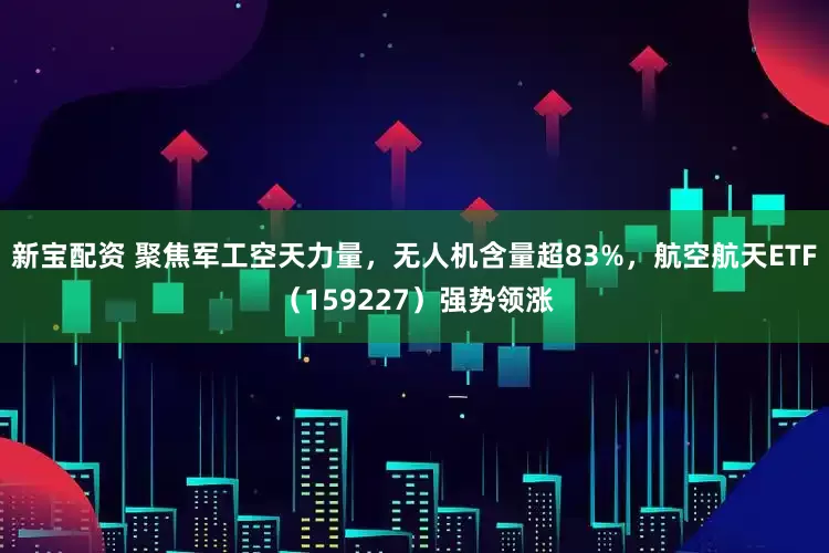 新宝配资 聚焦军工空天力量，无人机含量超83%，航空航天ETF（159227）强势领涨