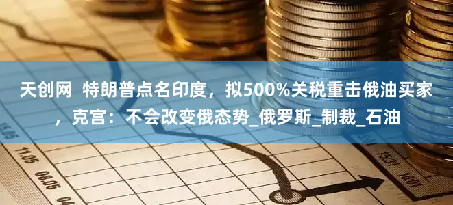 天创网  特朗普点名印度，拟500%关税重击俄油买家，克宫：不会改变俄态势_俄罗斯_制裁_石油