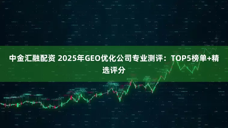 中金汇融配资 2025年GEO优化公司专业测评:TOP5榜单+精选评分