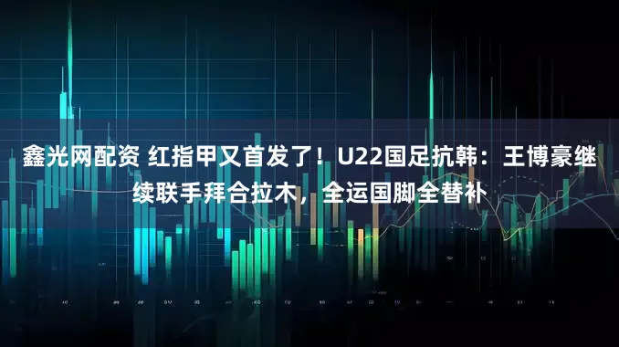 鑫光网配资 红指甲又首发了！U22国足抗韩：王博豪继续联手拜合拉木，全运国脚全替补