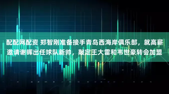 配配网配资 郑智刚准备接手青岛西海岸俱乐部，就高薪邀请谢晖出任球队新帅，敲定王大雷和韦世豪转会加盟