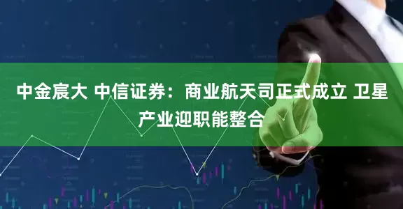 中金宸大 中信证券：商业航天司正式成立 卫星产业迎职能整合
