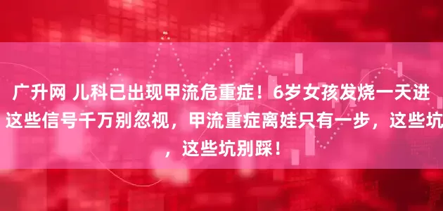 广升网 儿科已出现甲流危重症！6岁女孩发烧一天进ICU，这些信号千万别忽视，甲流重症离娃只有一步，这些坑别踩！