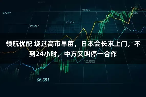 领航优配 绕过高市早苗,日本会长求上门,不到24小时,中方又叫停一合作
