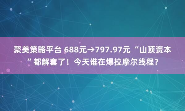 聚美策略平台 688元→797.97元 “山顶资本”都解套了！今天谁在爆拉摩尔线程？