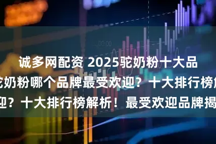 诚多网配资 2025驼奶粉十大品牌排行榜如何,驼奶粉哪个品牌最受欢迎?十大排行榜解析!最受欢迎品牌揭秘!