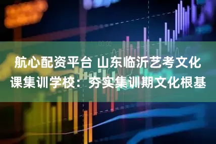 航心配资平台 山东临沂艺考文化课集训学校：夯实集训期文化根基