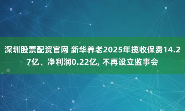 深圳股票配资官网 新华养老2025年揽收保费14.27亿、净利润0.22亿, 不再设立监事会