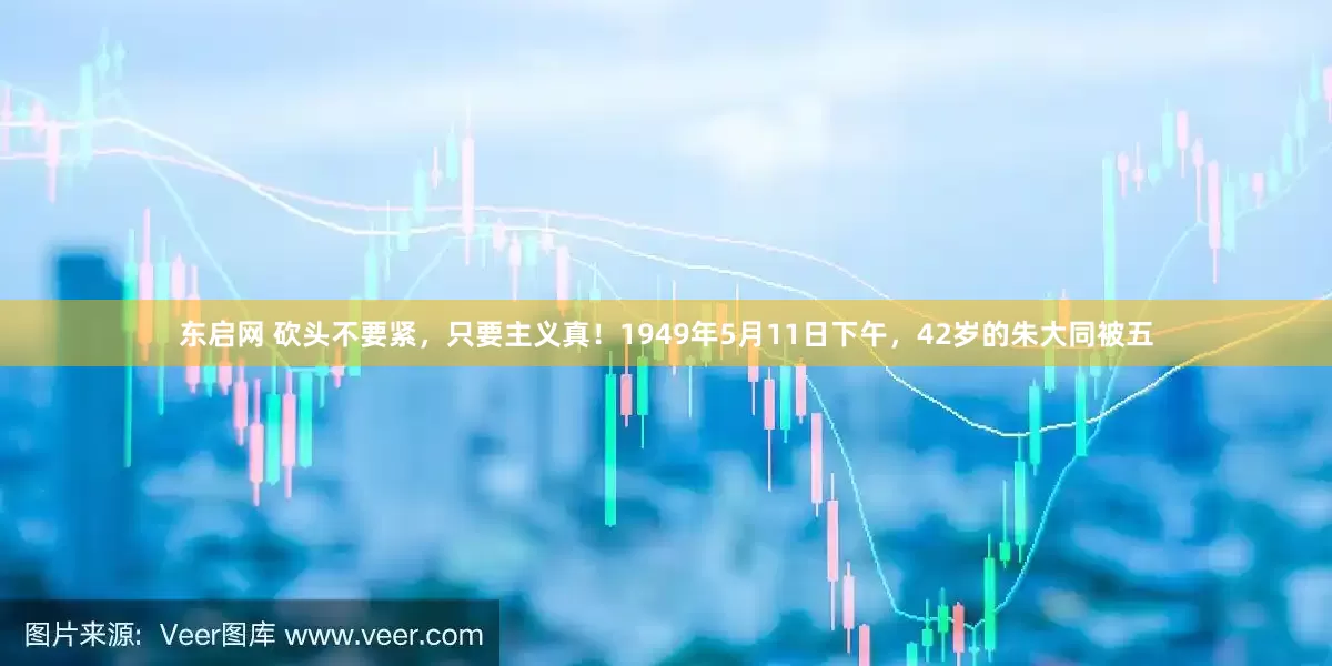 东启网 砍头不要紧，只要主义真！1949年5月11日下午，42岁的朱大同被五